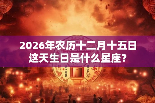 2026年农历十二月十五日这天生日是什么星座？