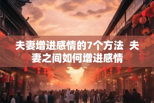 夫妻增进感情的7个方法  夫妻之间如何增进感情