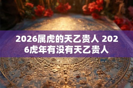 2026属虎的天乙贵人 2026虎年有没有天乙贵人