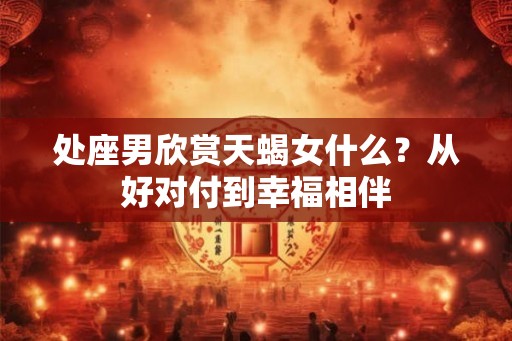 处座男欣赏天蝎女什么？从好对付到幸福相伴