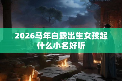 2026马年白露出生女孩起什么小名好听