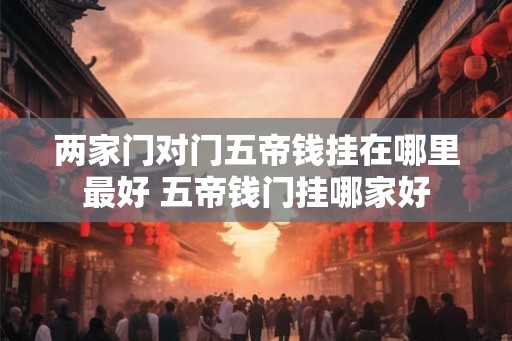 两家门对门五帝钱挂在哪里最好 五帝钱门挂哪家好