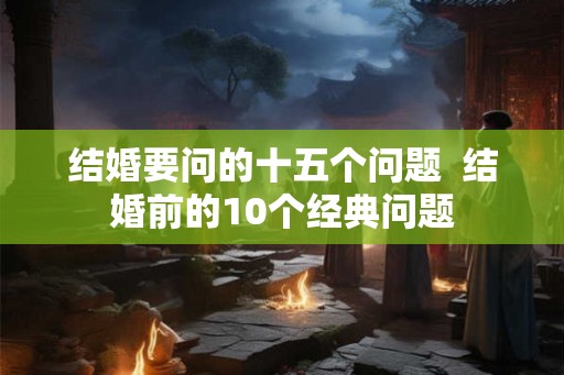 结婚要问的十五个问题 结婚前的10个经典问题 结婚要问的十五个问题 结婚前的10个经典问题
