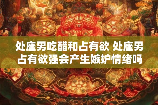 处座男吃醋和占有欲 处座男占有欲强会产生嫉妒情绪吗