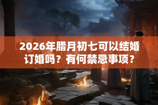 2026年腊月初七可以结婚订婚吗？有何禁忌事项？