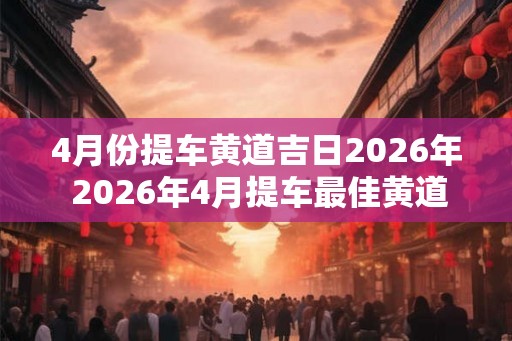 4月份提车黄道吉日2026年 2026年4月提车最佳黄道日
