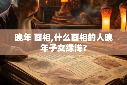 晚年 面相,什么面相的人晚年子女缘浅? 晚年 面相,什么面相的人晚年子女缘浅?