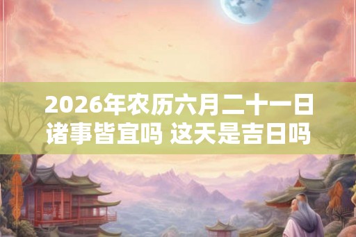 2026年农历六月二十一日诸事皆宜吗 这天是吉日吗