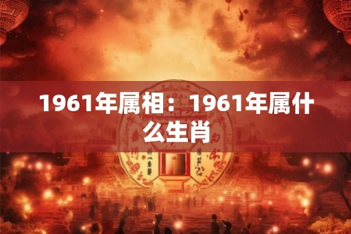 1961年属相:1961年属什么生肖 1961年属相:1961年属什么生肖