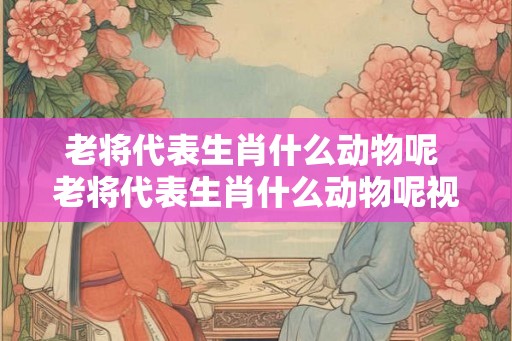 老将代表生肖什么动物呢 老将代表生肖什么动物呢视频