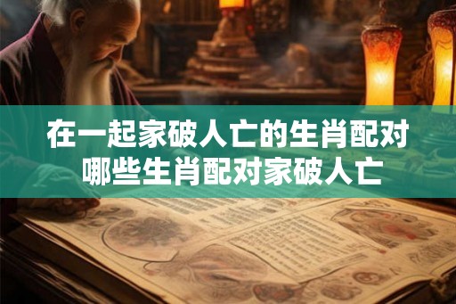 在一起家破人亡的生肖配对 哪些生肖配对家破人亡