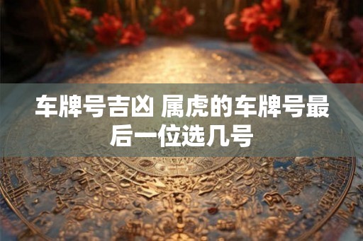车牌号吉凶 属虎的车牌号最后一位选几号 车牌号吉凶 属虎的车牌号最后一位选几号