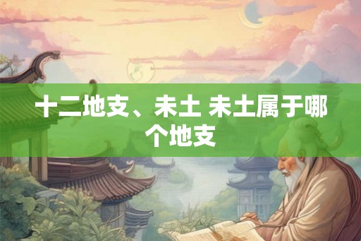 十二地支、未土 未土属于哪个地支 十二地支、未土 未土属于哪个地支