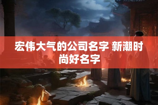 宏伟大气的公司名字 新潮时尚好名字 宏伟大气的公司名字 新潮时尚好名字