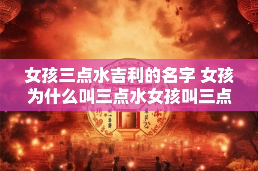 女孩三点水吉利的名字 女孩为什么叫三点水女孩叫三点水吉利吗