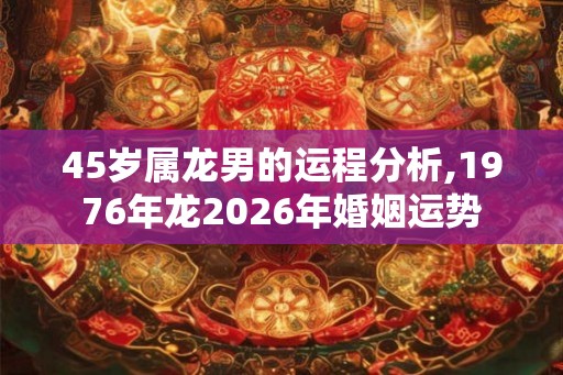 45岁属龙男的运程分析,1976年龙2026年婚姻运势