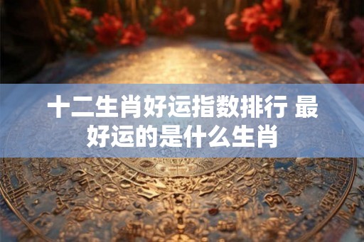 十二生肖好运指数排行 最好运的是什么生肖