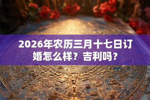 2026年农历三月十七日订婚怎么样？吉利吗？