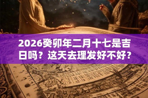 2026癸卯年二月十七是吉日吗？这天去理发好不好？