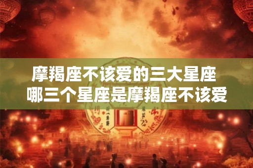 摩羯座不该爱的三大星座 哪三个星座是摩羯座不该爱的