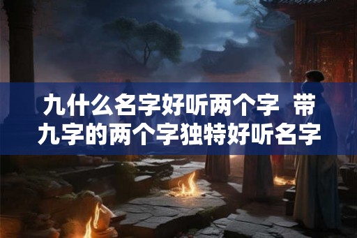 九什么名字好听两个字 带九字的两个字独特好听名字 九什么名字好听两个字 带九字的两个字独特好听名字
