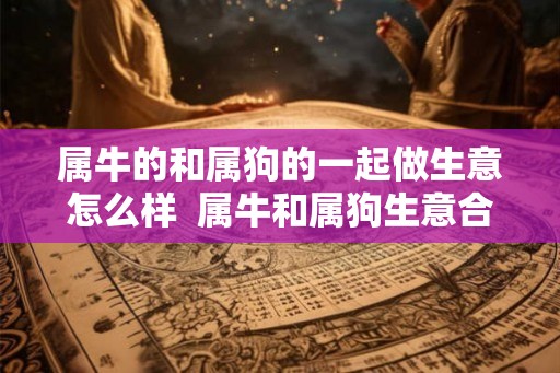 属牛的和属狗的一起做生意怎么样  属牛和属狗生意合财吗