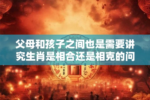 父母和孩子之间也是需要讲究生肖是相合还是相克的问题 父母和孩子之间也是需要讲究生肖是相合还是相克的问题