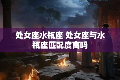处女座水瓶座 处女座与水瓶座匹配度高吗 处女座水瓶座 处女座与水瓶座匹配度高吗