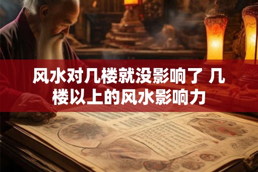 风水对几楼就没影响了 几楼以上的风水影响力 风水对几楼就没影响了 几楼以上的风水影响力