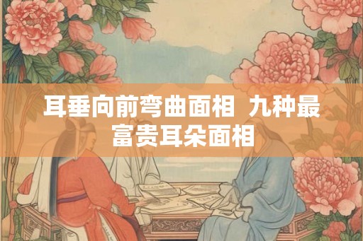 耳垂向前弯曲面相  九种最富贵耳朵面相