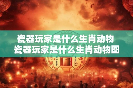 瓷器玩家是什么生肖动物 瓷器玩家是什么生肖动物图片 瓷器玩家是什么生肖动物 瓷器玩家是什么生肖动物图片