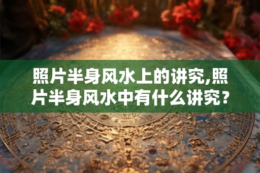 照片半身风水上的讲究,照片半身风水中有什么讲究? 照片半身风水上的讲究,照片半身风水中有什么讲究?
