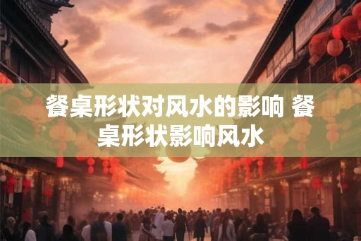 餐桌形状对风水的影响 餐桌形状影响风水