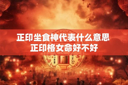 正印坐食神代表什么意思 正印格女命好不好