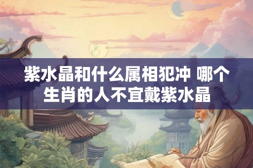 紫水晶和什么属相犯冲 哪个生肖的人不宜戴紫水晶