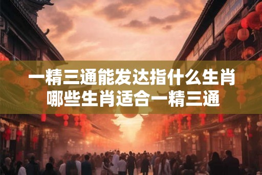 一精三通能发达指什么生肖 哪些生肖适合一精三通 一精三通能发达指什么生肖 哪些生肖适合一精三通