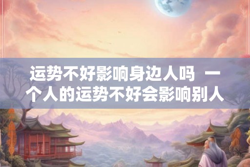 运势不好影响身边人吗 一个人的运势不好会影响别人吗 运势不好影响身边人吗 一个人的运势不好会影响别人吗