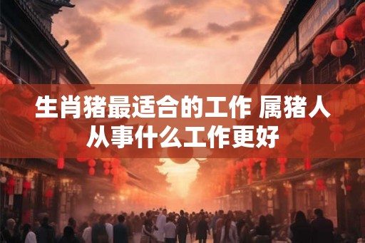 生肖猪最适合的工作 属猪人从事什么工作更好 生肖猪最适合的工作 属猪人从事什么工作更好
