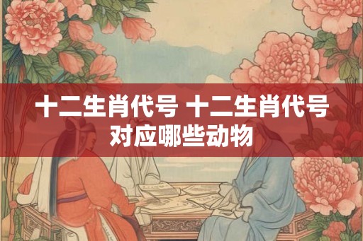 十二生肖代号 十二生肖代号对应哪些动物