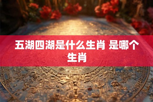 五湖四湖是什么生肖 是哪个生肖 五湖四湖是什么生肖 是哪个生肖
