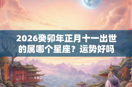 2026癸卯年正月十一出世的属哪个星座？运势好吗