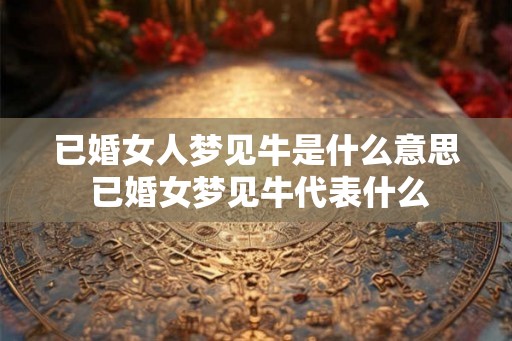 已婚女人梦见牛是什么意思 已婚女梦见牛代表什么