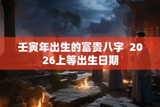 壬寅年出生的富贵八字  2026上等出生日期