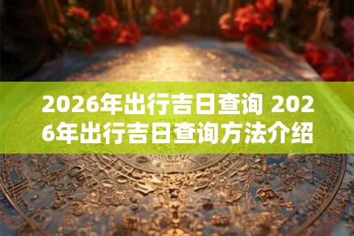 2026年出行吉日查询 2026年出行吉日查询方法介绍
