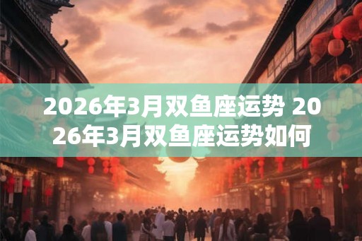2026年3月双鱼座运势 2026年3月双鱼座运势如何