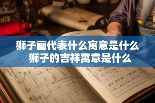 狮子画代表什么寓意是什么 狮子的吉祥寓意是什么 狮子画代表什么寓意是什么 狮子的吉祥寓意是什么