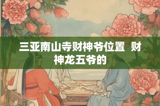 三亚南山寺财神爷位置 财神龙五爷的 三亚南山寺财神爷位置 财神龙五爷的