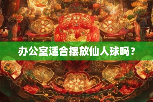办公室适合摆放仙人球吗? 办公室适合摆放仙人球吗?