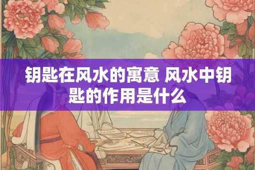 钥匙在风水的寓意 风水中钥匙的作用是什么