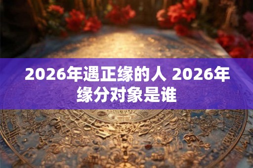 2026年遇正缘的人 2026年缘分对象是谁 2026年遇正缘的人 2026年缘分对象是谁